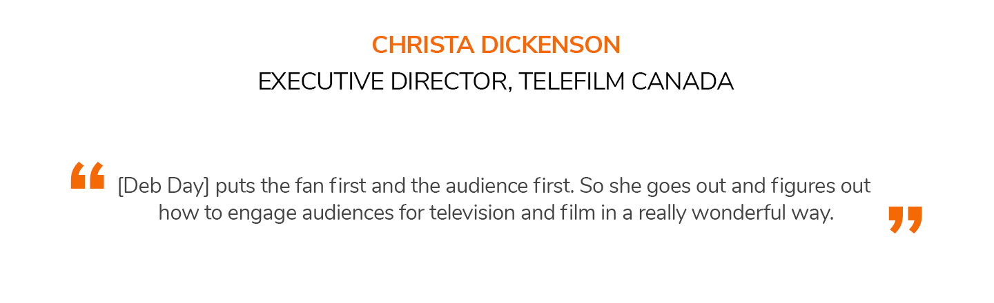 [Deb Day] puts the fan first and the audience first. So she goes out and figures out how to engage audiences for television and film in a really wonderful way. CHRISTA DICKENSON | EXECUTIVE DIRECTOR, TELEFILM CANADA